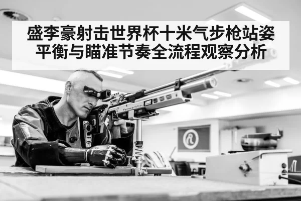 盛李豪射击世界杯十米气步枪站姿平衡与瞄准节奏全流程观察分析